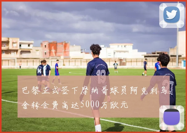 巴黎正式签下摩纳哥球员阿克利乌舍转会费高达5000万欧元
