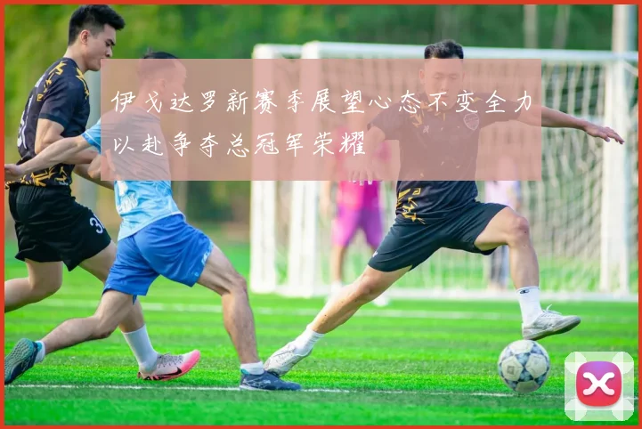 伊戈达罗新赛季展望心态不变全力以赴争夺总冠军荣耀