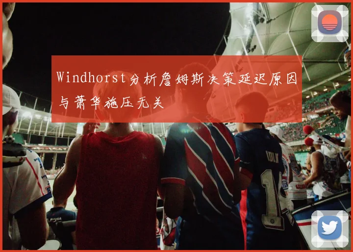 Windhorst分析詹姆斯决策延迟原因与萧华施压无关