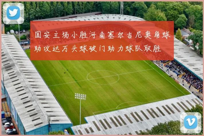 国安主场小胜河南塞尔吉尼奥角球助攻达万头球破门助力球队取胜