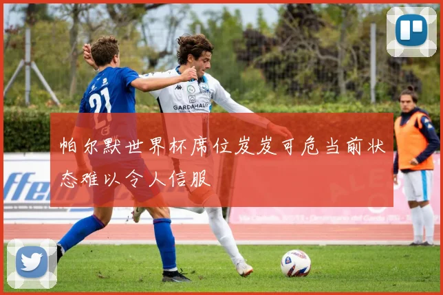 帕尔默世界杯席位岌岌可危当前状态难以令人信服