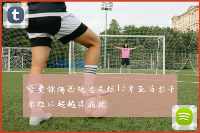 哈曼称梅西统治足坛15年亚马尔卡尔难以超越其成就