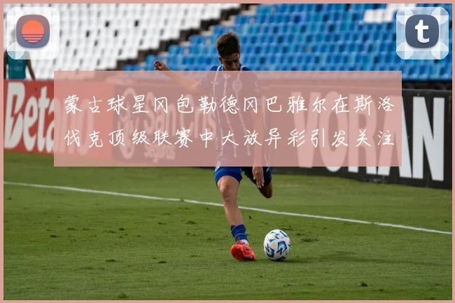 蒙古球星冈包勒德冈巴雅尔在斯洛伐克顶级联赛中大放异彩引发关注