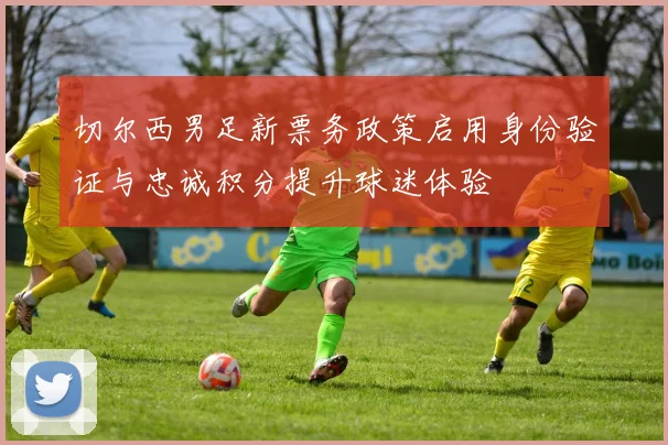 切尔西男足新票务政策启用身份验证与忠诚积分提升球迷体验