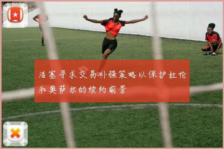 活塞寻求交易补强策略以保护杜伦和奥萨尔的续约前景