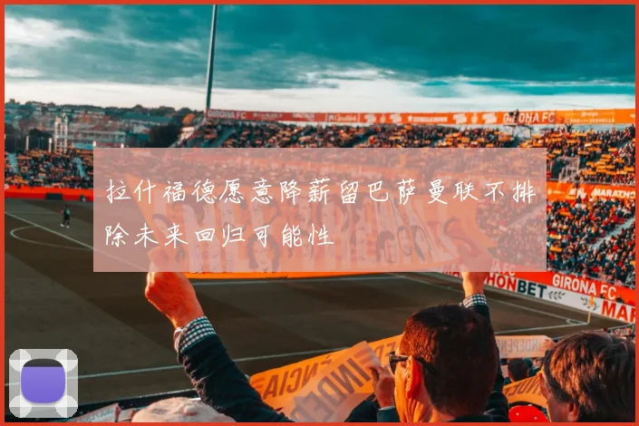 拉什福德愿意降薪留巴萨曼联不排除未来回归可能性