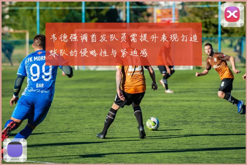 韦德强调首发队员需提升表现打造球队的侵略性与紧迫感