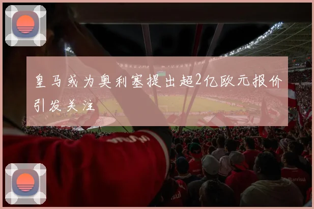 皇马或为奥利塞提出超2亿欧元报价引发关注