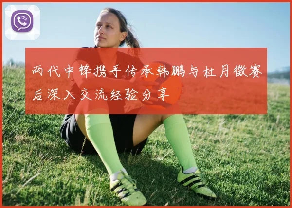 两代中锋携手传承韩鹏与杜月徵赛后深入交流经验分享