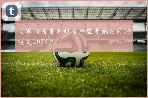 马赛门将鲁利即将加盟曼城合同期限至2028年