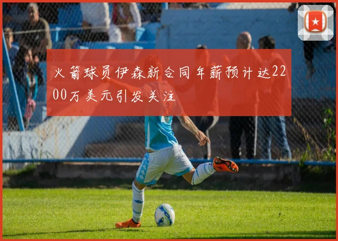 火箭球员伊森新合同年薪预计达2200万美元引发关注