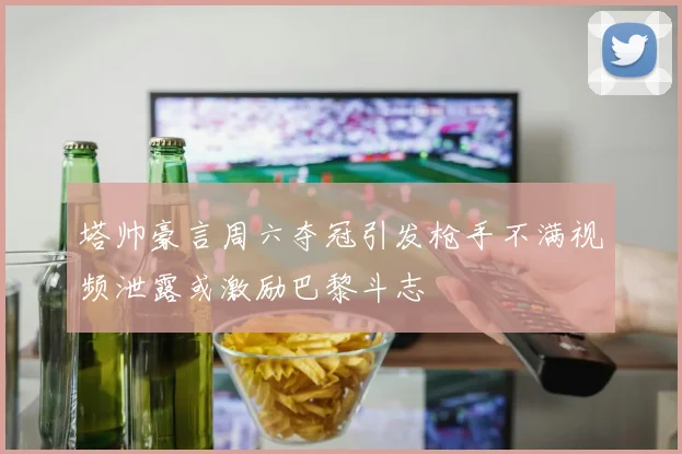 塔帅豪言周六夺冠引发枪手不满视频泄露或激励巴黎斗志