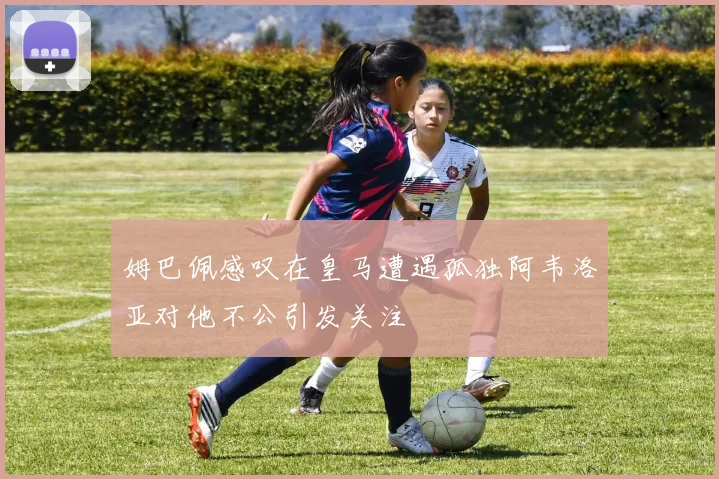 姆巴佩感叹在皇马遭遇孤独阿韦洛亚对他不公引发关注