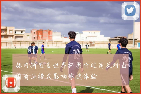 赫内斯直言世界杯票价过高反对当前商业模式影响球迷体验