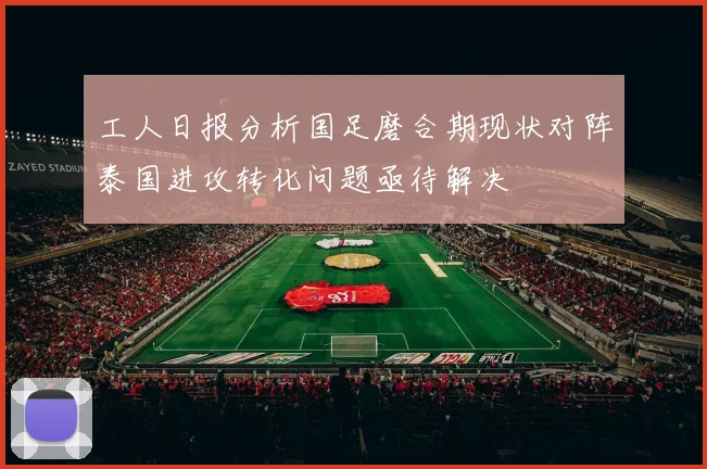 工人日报分析国足磨合期现状对阵泰国进攻转化问题亟待解决