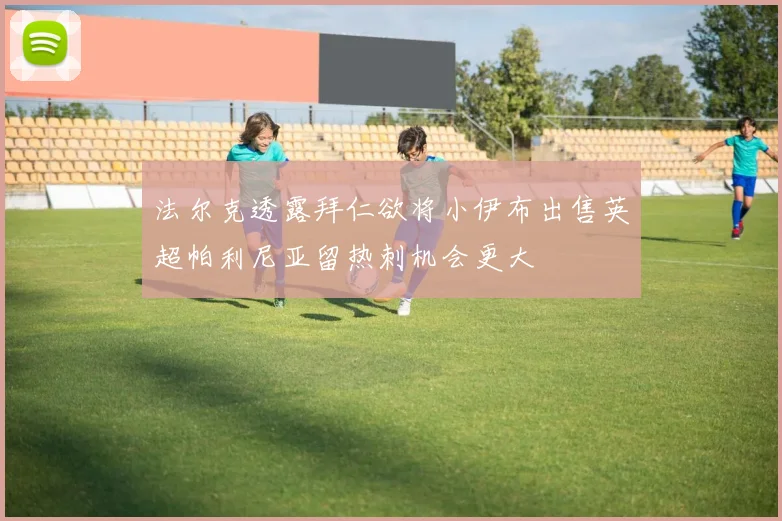 法尔克透露拜仁欲将小伊布出售英超帕利尼亚留热刺机会更大