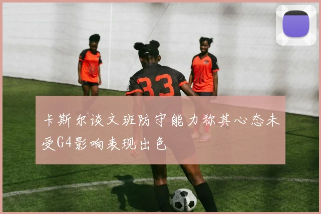 卡斯尔谈文班防守能力称其心态未受G4影响表现出色