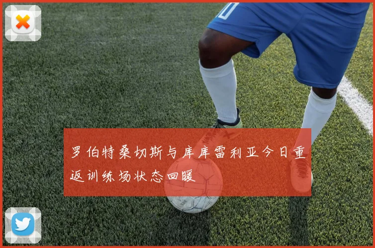 罗伯特桑切斯与库库雷利亚今日重返训练场状态回暖