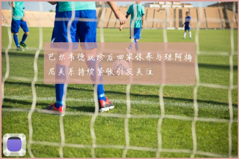 巴尔韦德就诊后回家休养与琼阿梅尼关系持续紧张引发关注