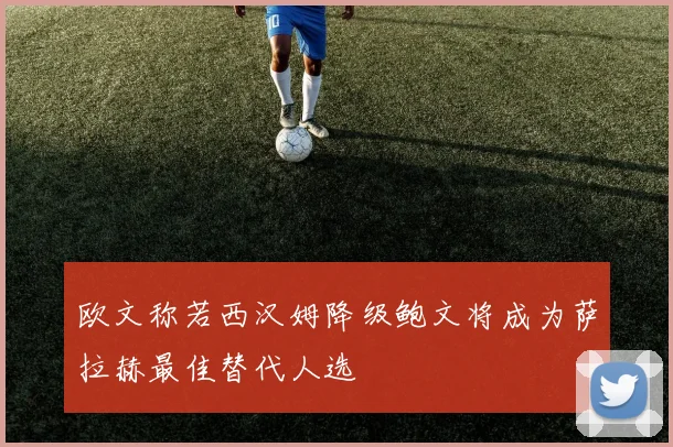 欧文称若西汉姆降级鲍文将成为萨拉赫最佳替代人选