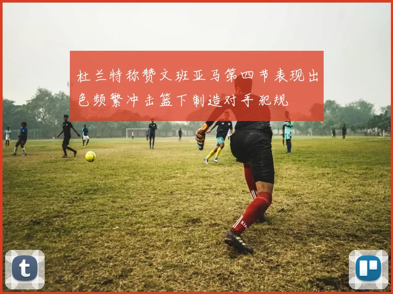 杜兰特称赞文班亚马第四节表现出色频繁冲击篮下制造对手犯规