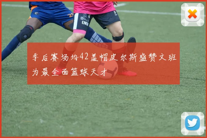 季后赛场均42盖帽皮尔斯盛赞文班为最全面篮球天才