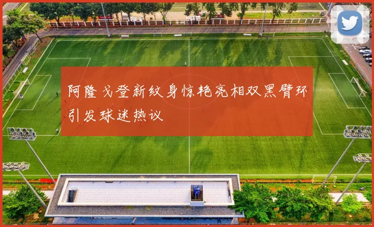阿隆戈登新纹身惊艳亮相双黑臂环引发球迷热议