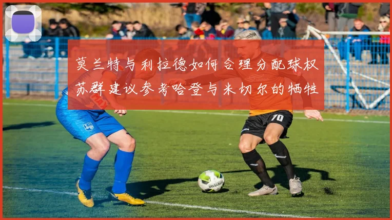 莫兰特与利拉德如何合理分配球权苏群建议参考哈登与米切尔的牺牲精神