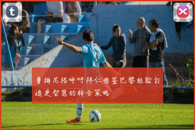 鲁梅尼格呼吁拜仁借鉴巴黎经验打造更智慧的转会策略
