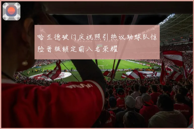 哈兰德破门庆祝照引热议助球队惊险晋级锁定前八名荣耀